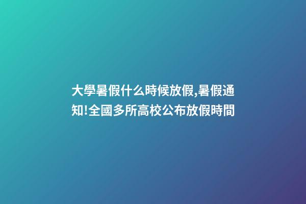 大學暑假什么時候放假,暑假通知!全國多所高校公布放假時間-第1張-觀點-玄機派