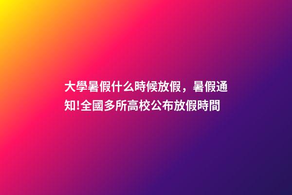 大學暑假什么時候放假，暑假通知!全國多所高校公布放假時間-第1張-觀點-玄機派