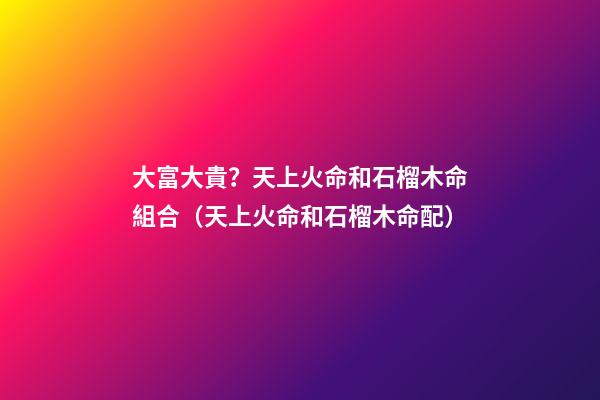 大富大貴？天上火命和石榴木命組合（天上火命和石榴木命配）