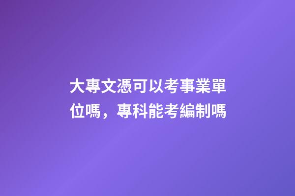 大專文憑可以考事業單位嗎，專科能考編制嗎-第1張-觀點-玄機派