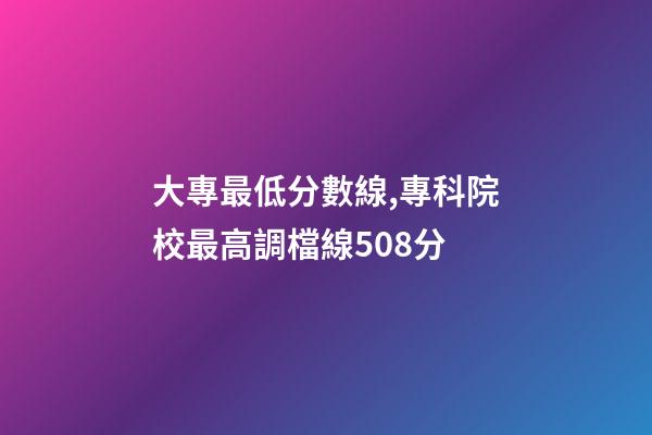 大專最低分數線,專科院校最高調檔線508分-第1張-觀點-玄機派