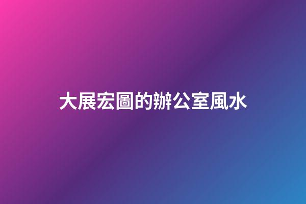 大展宏圖的辦公室風水