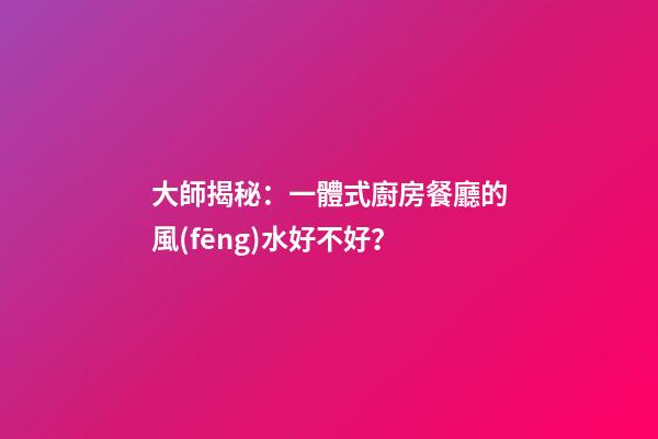 大師揭秘：一體式廚房餐廳的風(fēng)水好不好？