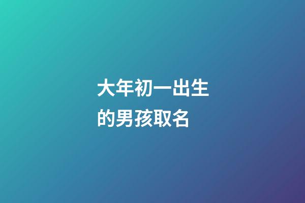 大年初一出生的男孩取名(大年初一出生的寶寶起什么名字)-第1張-男孩起名-玄機派