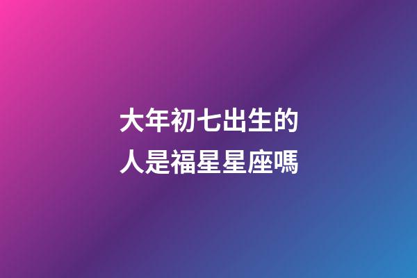 大年初七出生的人是福星星座嗎
