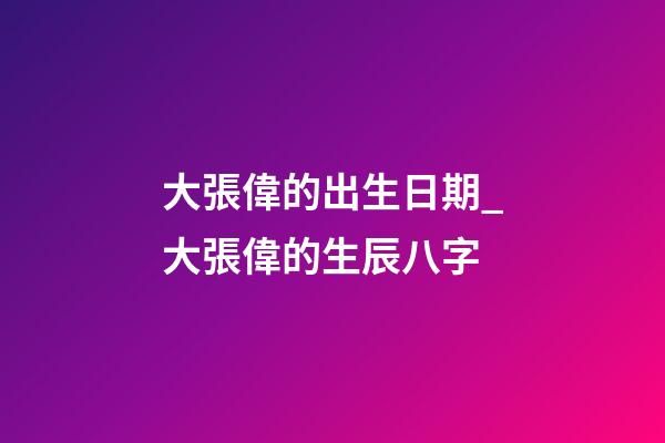 大張偉的出生日期_大張偉的生辰八字