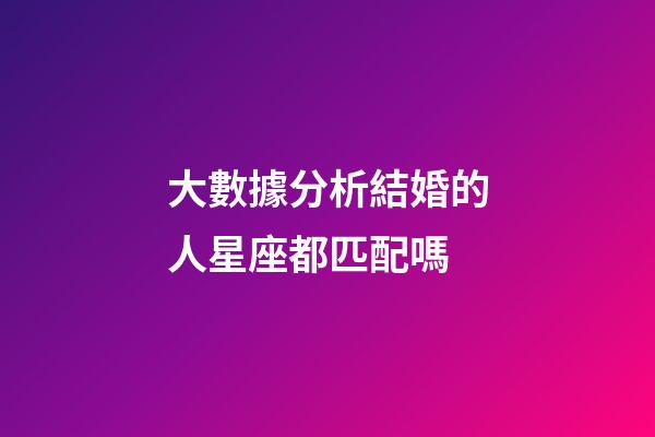 大數據分析結婚的人星座都匹配嗎-第1張-星座運勢-玄機派