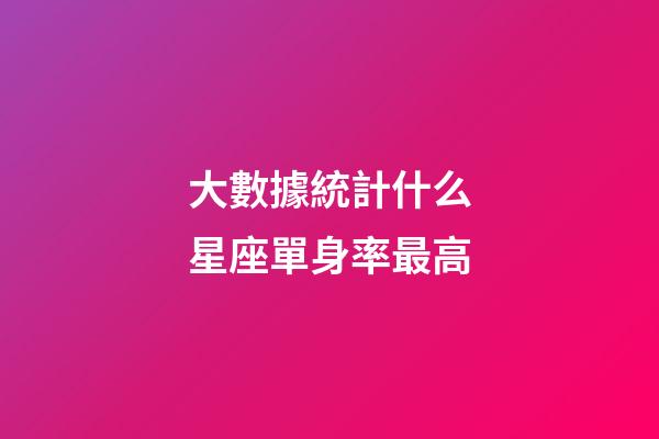 大數據統計什么星座單身率最高