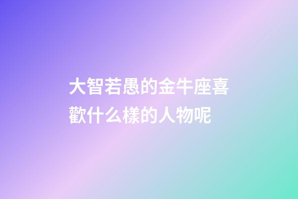 大智若愚的金牛座喜歡什么樣的人物呢-第1張-星座運勢-玄機派