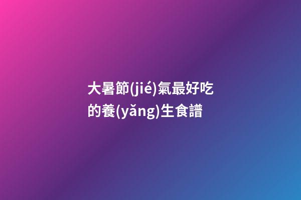 大暑節(jié)氣最好吃的養(yǎng)生食譜