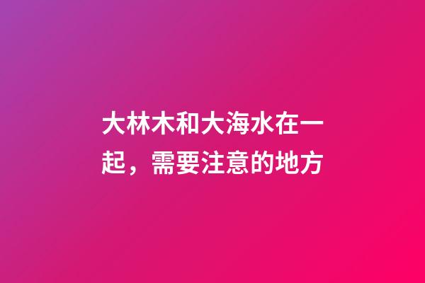 大林木和大海水在一起，需要注意的地方