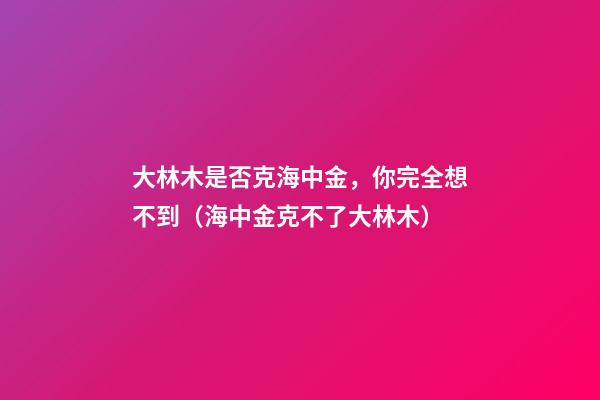 大林木是否克海中金，你完全想不到（海中金克不了大林木）