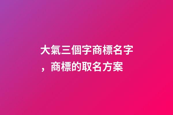 大氣三個字商標名字，商標的取名方案