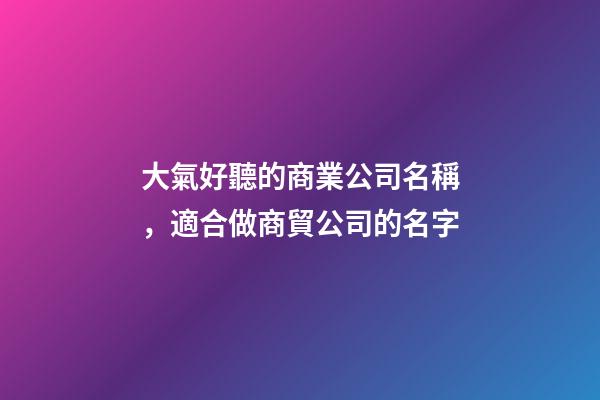 大氣好聽的商業公司名稱，適合做商貿公司的名字-第1張-公司起名-玄機派