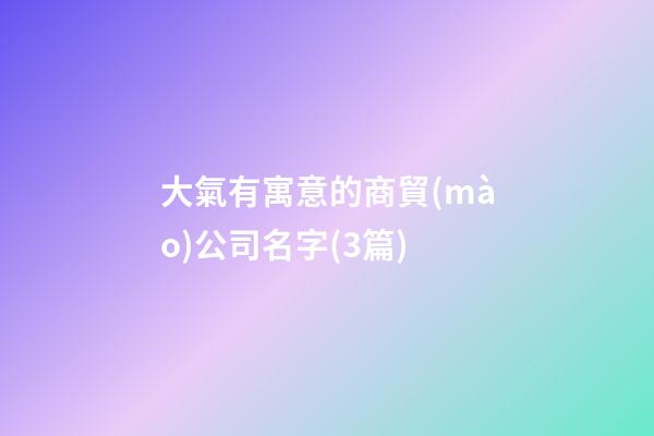 大氣有寓意的商貿(mào)公司名字(3篇)-第1張-公司起名-玄機派