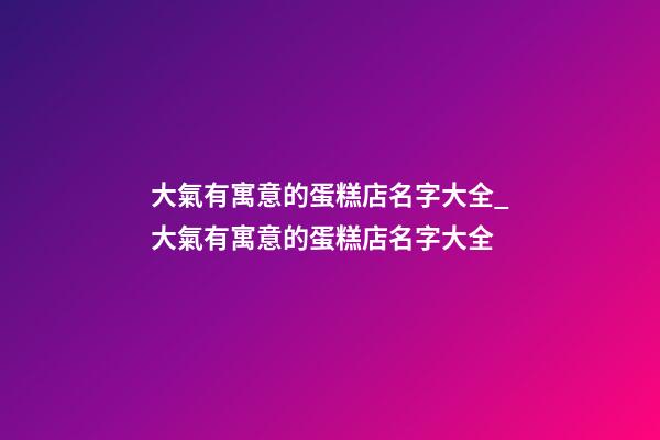 大氣有寓意的蛋糕店名字大全_大氣有寓意的蛋糕店名字大全-第1張-店鋪起名-玄機派