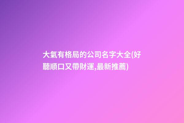 大氣有格局的公司名字大全(好聽順口又帶財運,最新推薦)