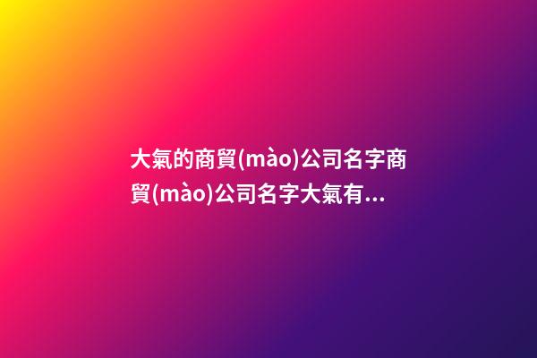 大氣的商貿(mào)公司名字商貿(mào)公司名字大氣有寓意(二篇)-第1張-公司起名-玄機(jī)派