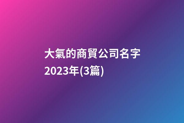 大氣的商貿公司名字2023年(3篇)-第1張-公司起名-玄機派