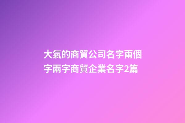大氣的商貿公司名字兩個字兩字商貿企業名字2篇-第1張-公司起名-玄機派