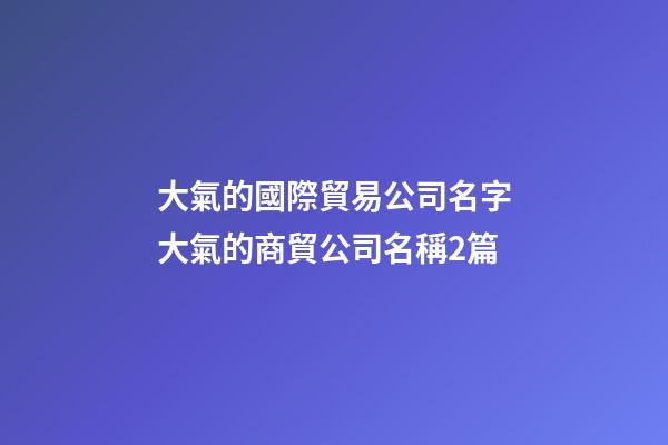 大氣的國際貿易公司名字大氣的商貿公司名稱2篇-第1張-公司起名-玄機派