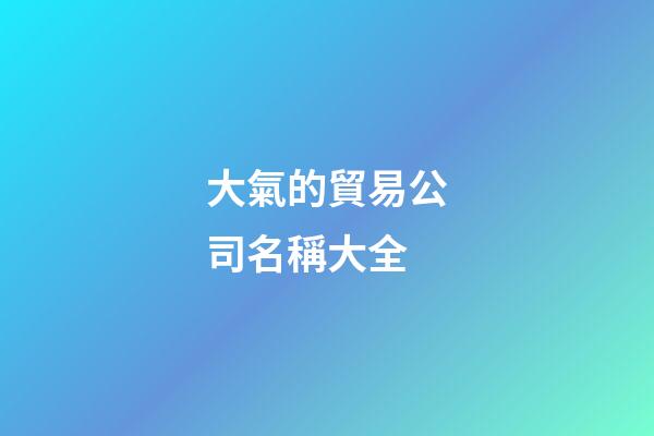 大氣的貿易公司名稱大全-第1張-公司起名-玄機派