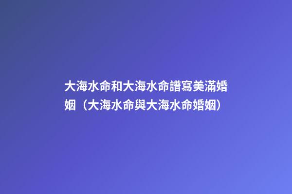 大海水命和大海水命譜寫美滿婚姻（大海水命與大海水命婚姻）