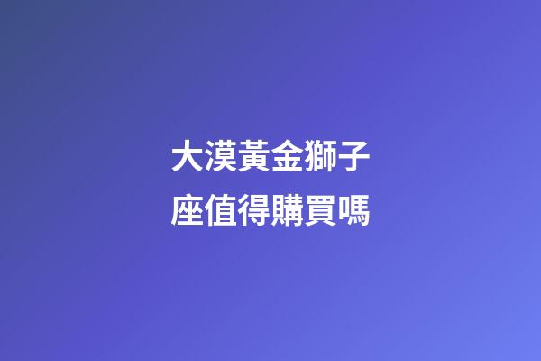 大漠黃金獅子座值得購買嗎-第1張-星座運勢-玄機派