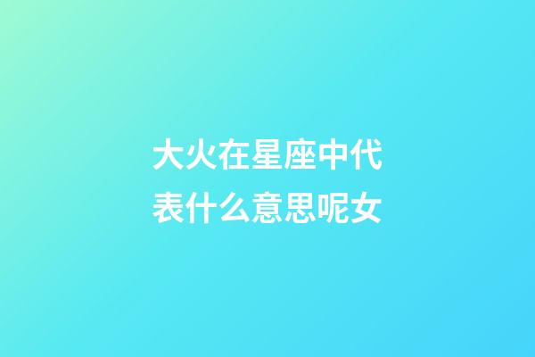 大火在星座中代表什么意思呢女-第1張-星座運勢-玄機派