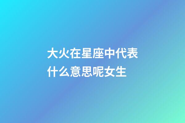 大火在星座中代表什么意思呢女生