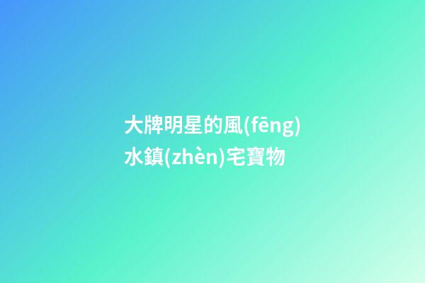 大牌明星的風(fēng)水鎮(zhèn)宅寶物