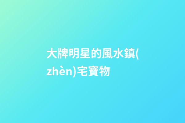 大牌明星的風水鎮(zhèn)宅寶物