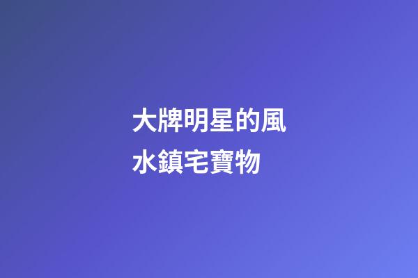 大牌明星的風水鎮宅寶物