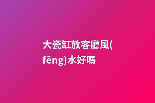 大瓷缸放客廳風(fēng)水好嗎