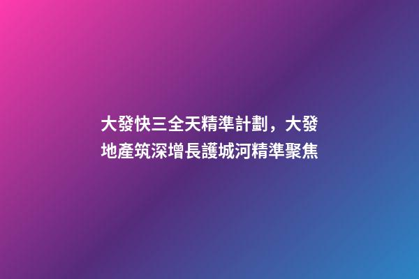大發快三全天精準計劃，大發地產筑深增長護城河精準聚焦-第1張-觀點-玄機派