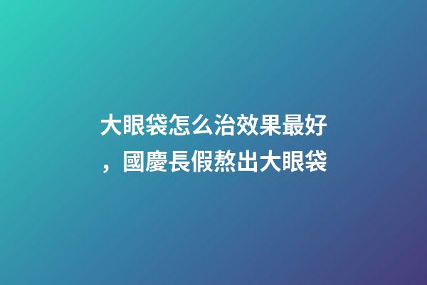 大眼袋怎么治效果最好，國慶長假熬出大眼袋-第1張-觀點-玄機派