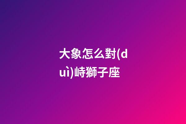 大象怎么對(duì)峙獅子座-第1張-星座運(yùn)勢(shì)-玄機(jī)派