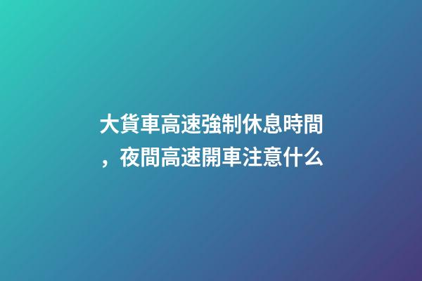 大貨車高速強制休息時間，夜間高速開車注意什么-第1張-觀點-玄機派