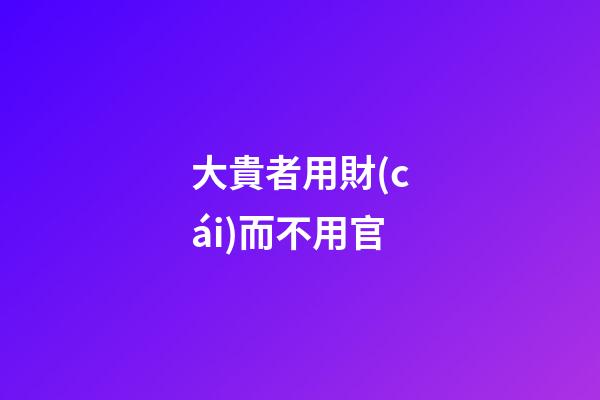 大貴者用財(cái)而不用官