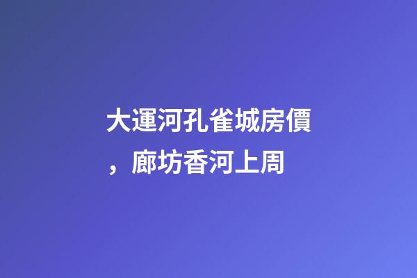 大運河孔雀城房價，廊坊香河上周(12.20-12.26)-第1張-觀點-玄機派