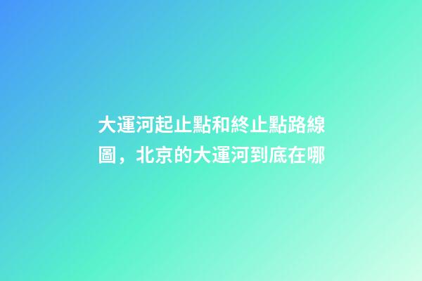 大運河起止點和終止點路線圖，北京的大運河到底在哪-第1張-觀點-玄機派