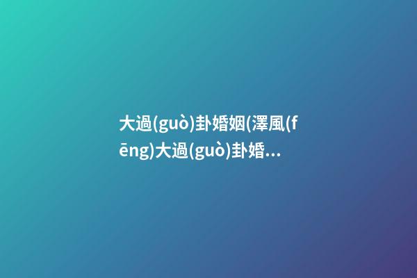 大過(guò)卦婚姻(澤風(fēng)大過(guò)卦婚姻)
