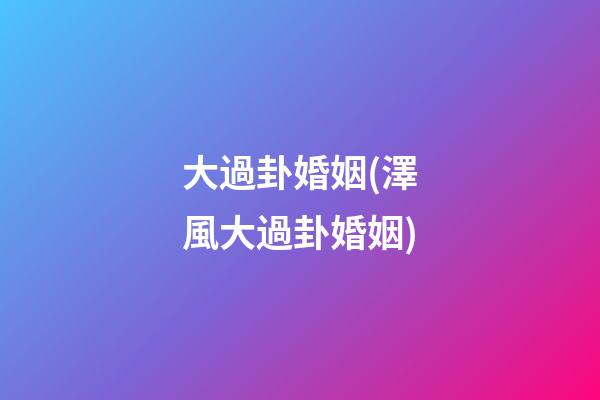 大過卦婚姻(澤風大過卦婚姻)