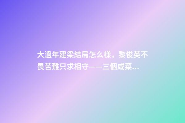 大過年建梁結局怎么樣，黎俊英不畏苦難只求相守——三個咸菜瓶也攔不住的父母愛情故事-第1張-觀點-玄機派