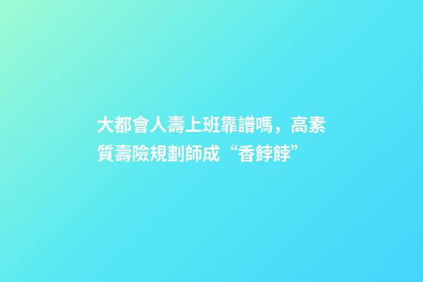 大都會人壽上班靠譜嗎，高素質壽險規劃師成“香餑餑”-第1張-觀點-玄機派