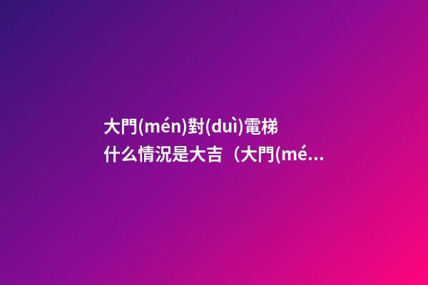 大門(mén)對(duì)電梯什么情況是大吉（大門(mén)對(duì)電梯側(cè)面什么情況是大吉）