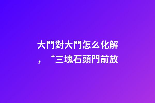 大門對大門怎么化解，“三塊石頭門前放-第1張-觀點-玄機派