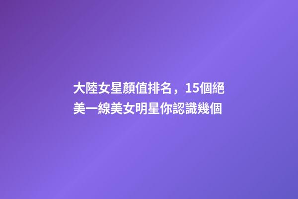 大陸女星顏值排名，15個絕美一線美女明星你認識幾個