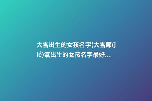大雪出生的女孩名字(大雪節(jié)氣出生的女孩名字最好)