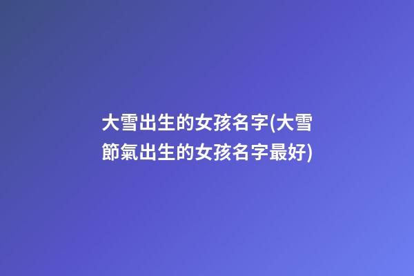大雪出生的女孩名字(大雪節氣出生的女孩名字最好)